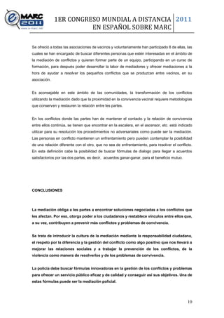1ER CONGRESO MUNDIAL A DISTANCIA 2011
                        EN ESPAÑOL SOBRE MARC

Se ofreció a todas las asociaciones de vecinos y voluntariamente han participado 8 de ellas, las
cuales se han encargado de buscar diferentes personas que estén interesadas en el ámbito de
la mediación de conflictos y quieran formar parte de un equipo, participando en un curso de
formación, para después poder desarrollar la labor de mediadores y ofrecer mediaciones a la
hora de ayudar a resolver los pequeños conflictos que se produzcan entre vecinos, en su
asociación.


Es aconsejable en este ámbito de las comunidades, la transformación de los conflictos
utilizando la mediación dado que la proximidad en la convivencia vecinal requiere metodologías
que conserven y restauren la relación entre les partes.


En los conflictos donde las partes han de mantener el contacto y la relación de convivencia
entre ellos continúa, se tienen que encontrar en la escalera, en el ascensor, etc. está indicado
utilizar para su resolución los procedimientos no adversariales como puede ser la mediación.
Las personas en conflicto mantienen un enfrentamiento pero pueden contemplar la posibilidad
de una relación diferente con el otro, que no sea de enfrentamiento, para resolver el conflicto.
En esta definición cabe la posibilidad de buscar fórmulas de dialogo para llegar a acuerdos
satisfactorios por las dos partes, es decir, acuerdos ganar-ganar, para el beneficio mutuo.




CONCLUSIONES




La mediación obliga a les partes a encontrar soluciones negociadas a los conflictos que
les afectan. Por eso, otorga poder a los ciudadanos y restablece vínculos entre ellos que,
a su vez, contribuyen a prevenir más conflictos y problemas de convivencia.


Se trata de introducir la cultura de la mediación mediante la responsabilidad ciudadana,
el respeto por la diferencia y la gestión del conflicto como algo positivo que nos llevará a
mejorar las relaciones sociales y a trabajar la prevención de los conflictos, de la
violencia como manera de resolverlos y de los problemas de convivencia.


La policía debe buscar fórmulas innovadoras en la gestión de los conflictos y problemas
para ofrecer un servicio público eficaz y de calidad y conseguir así sus objetivos. Una de
estas fórmulas puede ser la mediación policial.




                                                                                              10
 