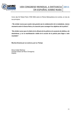 1ER CONGRESO MUNDIAL A DISTANCIA 2011
                        EN ESPAÑOL SOBRE MARC

Como dijo Sir Robert Peel (1788-1850) sobre la Policía Metropolitana de Londres, en dos de
sus principios:


-“No olvidar nunca que cuanto más grande sea la colaboración de la ciudadanía, menos
necesaria serán la fuerza física y la coacción para conseguir los objetivos de la policía”.


“No olvidar nunca que el criterio de la eficacia de la policía es la ausencia de delitos y de
desórdenes, y no la manifestación visible de la acción de la policía para llegar a este
resultado”.




Muchas Gracias por su Lectura y por su Tiempo




Elena Cobler Martínez
Guardia Urbana de Reus (Tarragona)
España




                                                                                          11
 