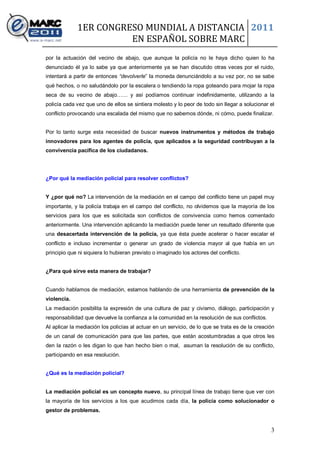 1ER CONGRESO MUNDIAL A DISTANCIA 2011
                       EN ESPAÑOL SOBRE MARC
por la actuación del vecino de abajo, que aunque la policía no le haya dicho quien lo ha
denunciado él ya lo sabe ya que anteriormente ya se han discutido otras veces por el ruido,
intentará a partir de entonces “devolverle” la moneda denunciándolo a su vez por, no se sabe
qué hechos, o no saludándolo por la escalera o tendiendo la ropa goteando para mojar la ropa
seca de su vecino de abajo…… y así podíamos continuar indefinidamente, utilizando a la
policía cada vez que uno de ellos se sintiera molesto y lo peor de todo sin llegar a solucionar el
conflicto provocando una escalada del mismo que no sabemos dónde, ni cómo, puede finalizar.


Por lo tanto surge esta necesidad de buscar nuevos instrumentos y métodos de trabajo
innovadores para los agentes de policía, que aplicados a la seguridad contribuyan a la
convivencia pacífica de los ciudadanos.




¿Por qué la mediación policial para resolver conflictos?


Y ¿por qué no? La intervención de la mediación en el campo del conflicto tiene un papel muy
importante, y la policía trabaja en el campo del conflicto, no olvidemos que la mayoría de los
servicios para los que es solicitada son conflictos de convivencia como hemos comentado
anteriormente. Una intervención aplicando la mediación puede tener un resultado diferente que
una desacertada intervención de la policía, ya que ésta puede acelerar o hacer escalar el
conflicto e incluso incrementar o generar un grado de violencia mayor al que había en un
principio que ni siquiera lo hubieran previsto o imaginado los actores del conflicto.


¿Para qué sirve esta manera de trabajar?


Cuando hablamos de mediación, estamos hablando de una herramienta de prevención de la
violencia.
La mediación posibilita la expresión de una cultura de paz y civismo, diálogo, participación y
responsabilidad que devuelve la confianza a la comunidad en la resolución de sus conflictos.
Al aplicar la mediación los policías al actuar en un servicio, de lo que se trata es de la creación
de un canal de comunicación para que las partes, que están acostumbradas a que otros les
den la razón o les digan lo que han hecho bien o mal, asuman la resolución de su conflicto,
participando en esa resolución.


¿Qué es la mediación policial?


La mediación policial es un concepto nuevo, su principal línea de trabajo tiene que ver con
la mayoría de los servicios a los que acudimos cada día, la policía como solucionador o
gestor de problemas.


                                                                                                 3
 