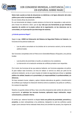 1ER CONGRESO MUNDIAL A DISTANCIA 2011
                          EN ESPAÑOL SOBRE MARC
Sobre todo cuando se trata de situaciones no delictivas o de ligera alteración del orden
público para evitar la escalada del conflicto.
Es una manera eficaz de prevención.
Es una herramienta de trabajo a nuestro alcance a la hora de dar respuestas a cada servicio,
pero incluso me atrevería a decir, que es algo más que una herramienta ya que introduce
aspectos de cambio en la propia cultura de la organización, en las relaciones con la
comunidad y en la percepción que ésta tenga de nosotros.


¿A dónde queremos llegar?


Según la Ley 4/2003 de Ordenación del Sistema de Seguridad Pública de Cataluña, las
funciones de las policías locales son:


    -      Las de policía comunitaria en los ámbitos de la convivencia vecinal y de los servicios
           públicos locales.


Son funciones compartidas entre la Policía de la Generalitat-Mossos d’Esquadra y las policías
locales:


    -      Las de policía de proximidad, el auxilio y la asistencia a los ciudadanos.
    -      La intervención en la resolución amistosa de conflictos privados si son requeridos.


Por lo tanto, las funciones de las que estamos hablando, son funciones asignadas a la policía.
Si para realizar esas funciones a la hora de realizar un servicio se utiliza por parte de los
policías la mediación, se da un nuevo impulso al modelo de seguridad para ofrecer un servicio
público de calidad, basado en la proximidad y la responsabilidad, la profesionalidad y la
eficiencia.
Se hace necesario buscar, adaptar y aplicar métodos alternativos de gestión y transformación
de conflictos que impliquen la interacción dinámica entre la ciudadanía, las partes en conflicto y
los cuerpos de seguridad.


Nosotros, la guardia urbana de Reus, hace unos años empezamos este cambio de cultura en la
organización, al optimizar los recursos humanos, aplicando mayor motivación, mayor
comunicación y cohesión interna.


El cambio que estamos haciendo va dirigido hacia una policía de proximidad, preventiva y
proactiva, es decir anticipándose a los problemas, trabajando no solo los conflictos cuando
surgen (como siempre hemos realizado hasta ahora) sino también las causas y los orígenes de




                                                                                                 4
 