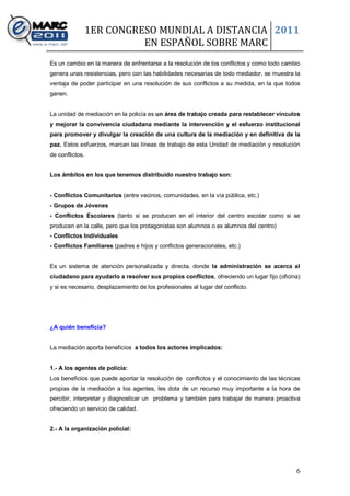 1ER CONGRESO MUNDIAL A DISTANCIA 2011
                           EN ESPAÑOL SOBRE MARC
Es un cambio en la manera de enfrentarse a la resolución de los conflictos y como todo cambio
genera unas resistencias, pero con las habilidades necesarias de todo mediador, se muestra la
ventaja de poder participar en una resolución de sus conflictos a su medida, en la que todos
ganen.


La unidad de mediación en la policía es un área de trabajo creada para restablecer vínculos
y mejorar la convivencia ciudadana mediante la intervención y el esfuerzo institucional
para promover y divulgar la creación de una cultura de la mediación y en definitiva de la
paz. Estos esfuerzos, marcan las líneas de trabajo de esta Unidad de mediación y resolución
de conflictos.


Los ámbitos en los que tenemos distribuido nuestro trabajo son:


- Conflictos Comunitarios (entre vecinos, comunidades, en la vía pública, etc.)
- Grupos de Jóvenes
- Conflictos Escolares (tanto si se producen en el interior del centro escolar como si se
producen en la calle, pero que los protagonistas son alumnos o ex alumnos del centro)
- Conflictos Individuales
- Conflictos Familiares (padres e hijos y conflictos generacionales, etc.)


Es un sistema de atención personalizada y directa, donde la administración se acerca al
ciudadano para ayudarlo a resolver sus propios conflictos, ofreciendo un lugar fijo (oficina)
y si es necesario, desplazamiento de los profesionales al lugar del conflicto.




¿A quién beneficia?


La mediación aporta beneficios a todos los actores implicados:


1.- A los agentes de policía:
Los beneficios que puede aportar la resolución de conflictos y el conocimiento de las técnicas
propias de la mediación a los agentes, les dota de un recurso muy importante a la hora de
percibir, interpretar y diagnosticar un problema y también para trabajar de manera proactiva
ofreciendo un servicio de calidad.


2.- A la organización policial:




                                                                                            6
 