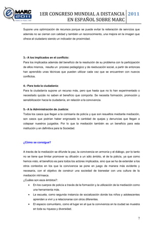 1ER CONGRESO MUNDIAL A DISTANCIA 2011
                        EN ESPAÑOL SOBRE MARC
Supone una optimización de recursos porque se puede evitar la reiteración de servicios que
además no se cierran con calidad y también un reconocimiento, una mejora en la imagen que
ofrece al ciudadano siendo un indicador de proximidad.




3.- A los implicados en el conflicto:
Para los implicados además del beneficio de la resolución de su problema con la participación
de ellos mismos, resulta un proceso pedagógico y de reeducación social, a partir de entonces
han aprendido unas técnicas que pueden utilizar cada vez que se encuentren con nuevos
conflictos.


4.- Para toda la ciudadanía:
Para la ciudadanía supone un recurso más, pero que hasta que no lo han experimentado o
necesitado quizás no saben el beneficio que comporta. Se necesita formación, promoción y
sensibilización hacia la ciudadanía, en relación a la convivencia.


5.- A la Administración de Justicia:
Todos los casos que llegan a la comisaría de policía y que son resueltos mediante mediación,
son casos que podrían haber engrosado la cantidad de quejas y denuncias que llegan a
colapsar nuestros juzgados. Por lo que la mediación también es un beneficio para esta
institución y en definitiva para la Sociedad.




¿Cómo se consigue?


A través de la mediación se difunde la paz, la convivencia en armonía y el diálogo, por lo tanto
no se tiene que limitar promover su difusión a un sólo ámbito, el de la policía, ya que como
hemos visto, el beneficio es para todos los actores implicados, sino que se ha de extender a los
otros contextos en los que la convivencia se pone en juego de manera más evidente y
necesaria, con el objetivo de construir una sociedad de bienestar con una cultura de la
mediación intrínseca.
¿Cuáles son esos ámbitos?:
        En los cuerpos de policía a través de la formación y la utilización de la mediación como
        una herramienta más.
        La escuela, como segunda instancia de socialización donde los niños y adolescentes
        aprenden a vivir y a relacionarse con otros diferentes.
        El espacio comunitario, como el lugar en el que la convivencia en la ciudad se muestra
        en toda su riqueza y diversidad.


                                                                                              7
 