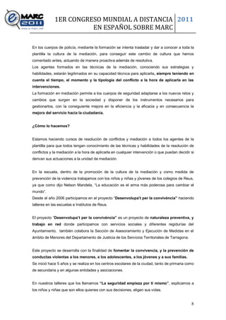 1ER CONGRESO MUNDIAL A DISTANCIA 2011
                       EN ESPAÑOL SOBRE MARC

En los cuerpos de policía, mediante la formación se intenta trasladar y dar a conocer a toda la
plantilla la cultura de la mediación, para conseguir este cambio de cultura que hemos
comentado antes, actuando de manera proactiva además de resolutiva.
Los agentes formados en las técnicas de la mediación, conociendo sus estrategias y
habilidades, estarán legitimados en su capacidad técnica para aplicarla, siempre teniendo en
cuenta el tiempo, el momento y la tipología del conflicto a la hora de aplicarla en las
intervenciones.
La formación en mediación permite a los cuerpos de seguridad adaptarse a los nuevos retos y
cambios que surgen en la sociedad y disponer de los instrumentos necesarios para
gestionarlos, con la consiguiente mejora en la eficiencia y la eficacia y en consecuencia la
mejora del servicio hacia la ciudadanía.


¿Cómo lo hacemos?


Estamos haciendo cursos de resolución de conflictos y mediación a todos los agentes de la
plantilla para que todos tengan conocimiento de las técnicas y habilidades de la resolución de
conflictos y la mediación a la hora de aplicarla en cualquier intervención o que puedan decidir si
derivan sus actuaciones a la unidad de mediación.


En la escuela, dentro de la promoción de la cultura de la mediación y como medida de
prevención de la violencia trabajamos con los niños y niñas y jóvenes de los colegios de Reus,
ya que como dijo Nelson Mandela, “La educación es el arma más poderosa para cambiar el
mundo”.
Desde el año 2006 participamos en el proyecto “Desenvolupa’t per la convivència” haciendo
talleres en las escuelas e Institutos de Reus.


El proyecto “Desenvolupa’t per la convivència” es un proyecto de naturaleza preventiva, y
trabajo en red donde participamos con servicios sociales y diferentes regidurías del
Ayuntamiento, también colabora la Sección de Asesoramiento y Ejecución de Medidas en el
ámbito de Menores del Departamento de Justicia de los Servicios Territoriales de Tarragona.


Este proyecto se desarrolla con la finalidad de fomentar la convivencia, y la prevención de
conductas violentas a los menores, a los adolescentes, a los jóvenes y a sus familias.
Se inició hace 5 años y se realiza en los centros escolares de la ciudad, tanto de primaria como
de secundaria y en algunas entidades y asociaciones.


En nuestros talleres que los llamamos “La seguridad empieza por ti mismo”, explicamos a
los niños y niñas que son ellos quienes con sus decisiones, eligen sus vidas.


                                                                                                8
 