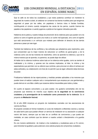 1ER CONGRESO MUNDIAL A DISTANCIA 2011
                       EN ESPAÑOL SOBRE MARC
Que la calle es de todos los ciudadanos y que todos podemos contribuir en mantener la
seguridad de nuestra ciudad, al colaborar en conservar los bienes muebles para que tengamos
seguridad al pasar por las calles, sin papeleras o bancos rotos ni farolas fundidas,
contribuyendo al civismo cuando recogemos las cacas de los perros, cuando tiramos los
papeles a las papeleras o cuando jugamos a pelota en los lugares indicados para ello.


Hablamos de la policía y nuestro trabajo de prevención de la violencia para que puedan ver a la
policía no como el agente que pone una multa a un coche mal aparcado, sino como el agente
que está sancionando a un vehículo que molesta para defender el derecho de las demás
personas a pasar por ese lugar.


También les hablamos de los conflictos y las actitudes que adoptamos para resolverlos, para
que comprendan que la mejor manera de solucionar un conflicto es ganar-ganar, y de la
violencia como una de las maneras de resolverlos, cómo se aprende la violencia y que de la
misma manera que se aprende, si queremos, se puede dejar de utilizar.
Al hablar de la violencia incidimos sobre todo en la violencia entre iguales, como se sienten el
maltratador y la víctima, y quienes son los actores implicados, el líder, la víctima y los
espectadores que permiten con su silencio que continúe, para provocar en ellos el rechazo por
estas actitudes y su colaboración a la hora de no permitir que se sigan utilizando éstas técnicas
de poder.


Finalizamos hablando de las repercusiones y medidas penales aplicables a los menores que
pueden tener al realizar cualquier acto o comportamiento que empieza por una gamberrada y
puede derivar en una falta o delito que ocasiona daños irreversibles para todos y todas.


En cuanto al espacio comunitario y ya para acabar, me gustaría comentarles otro de los
proyectos que tenemos en marcha cuyo objetivo es la seguridad en la convivencia
ciudadana y la promulgación de la mediación como prevención de la violencia: Es el
proyecto de Mediación Vecinal.


En el año 2009 iniciamos un proyecto de mediadores vecinales con las asociaciones de
vecinos de Reus.
El proyecto consiste en formar mediante un curso de mediación a diferentes vecinos y vecinas
de cada barrio para que puedan ofrecer un servicio de mediación en su asociación a cualquier
vecino del barrio, siempre que se trate de un conflicto de convivencia y que pueda ser
mediable, en caso contrario que los deriven a nuestra unidad o directamente a la guardia
urbana.
Es una manera satisfactoria de implicar a los ciudadanos y ciudadanas para un fin común,
para fomentar la igualdad y para potenciar unos valores propios de compromiso ciudadano.


                                                                                               9
 