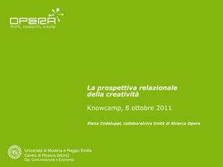 La prospettiva relazionale
                                 della creatività

                                 Knowcamp, 8 ottobre 2011

                                 Elena Codeluppi, collaboratrice Unità di Ricerca Opera




Università di Modena e Reggio Emilia
Centro di Ricerca GIUnO
Dip. Comunicazione e Economia
 