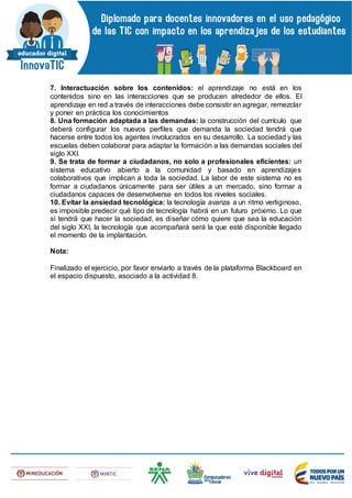 7. Interactuación sobre los contenidos: el aprendizaje no está en los
contenidos sino en las interacciones que se producen alrededor de ellos. El
aprendizaje en red a través de interacciones debe consistir en agregar, remezclar
y poner en práctica los conocimientos
8. Una formación adaptada a las demandas: la construcción del currículo que
deberá configurar los nuevos perfiles que demanda la sociedad tendrá que
hacerse entre todos los agentes involucrados en su desarrollo. La sociedad y las
escuelas deben colaborar para adaptar la formación a las demandas sociales del
siglo XXI.
9. Se trata de formar a ciudadanos, no solo a profesionales eficientes: un
sistema educativo abierto a la comunidad y basado en aprendizajes
colaborativos que implican a toda la sociedad. La labor de este sistema no es
formar a ciudadanos únicamente para ser útiles a un mercado, sino formar a
ciudadanos capaces de desenvolverse en todos los niveles sociales.
10. Evitar la ansiedad tecnológica: la tecnología avanza a un ritmo vertiginoso,
es imposible predecir qué tipo de tecnología habrá en un futuro próximo. Lo que
sí tendrá que hacer la sociedad, es diseñar cómo quiere que sea la educación
del siglo XXI, la tecnología que acompañará será la que esté disponible llegado
el momento de la implantación.
Nota:
Finalizado el ejercicio, por favor enviarlo a través de la plataforma Blackboard en
el espacio dispuesto, asociado a la actividad 8.
 