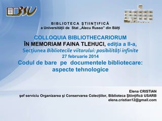 BIBLIOTECA ŞTIINŢIFICĂ
a Universităţii de Stat „Alecu Russo” din Bălţi

COLLOQUIA BIBLIOTHECARIORUM
ÎN MEMORIAM FAINA TLEHUCI, ediţia a II-a,
Secţiunea Bibliotecile viitorului: posibilităţi infinite
27 februarie 2014

Codul de bare pe documentele bibliotecare:
aspecte tehnologice

Elena CRISTIAN
şef serviciu Organizarea şi Conservarea Colecţiilor, Biblioteca Ştiinţifică USARB
elena.cristian12@gmail.com

 