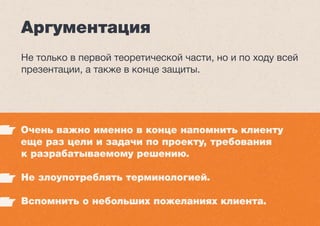 Аргументация
Не только в первой теоретической части, но и по ходу всей
презентации, а также в конце защиты.
Очень важно именно в конце напомнить клиенту
еще раз цели и задачи по проекту, требования
к разрабатываемому решению.
Не злоупотреблять терминологией.
Вспомнить о небольших пожеланиях клиента.
 