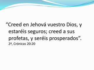 “Creed en Jehová vuestro Dios, y
estaréis seguros; creed a sus
profetas, y seréis prosperados”.
2ª, Crónicas 20:20
 