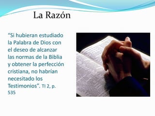 “Si hubieran estudiado
la Palabra de Dios con
el deseo de alcanzar
las normas de la Biblia
y obtener la perfección
cristiana, no habrían
necesitado los
Testimonios”. TI 2, p.
535
La Razón
 