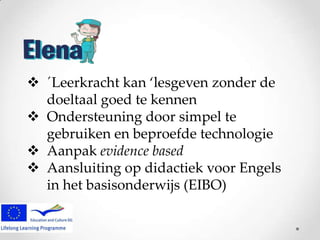  ´Leerkracht kan ‘lesgeven zonder de
doeltaal goed te kennen
 Ondersteuning door simpel te
gebruiken en beproefde technologie
 Aanpak evidence based
 Aansluiting op didactiek voor Engels
in het basisonderwijs (EIBO)

 