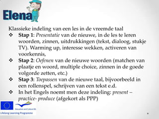 Klassieke indeling van een les in de vreemde taal
 Stap 1: Presentatie van de nieuwe, in de les te leren
woorden, zinnen, uitdrukkingen (tekst, dialoog, stukje
TV). Warming up, interesse wekken, activeren van
voorkennis,
 Stap 2: Oefenen van de nieuwe woorden (matchen van
plaatje en woord, multiple choice, zinnen in de goede
volgorde zetten, etc.)
 Stap 3: Toepassen van de nieuwe taal, bijvoorbeeld in
een rollenspel, schrijven van een tekst e.d.
 In het Engels noemt men deze indeling: present –
practice- produce (afgekort als PPP)

 