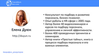 • Консультант по подбору и развитию
персонала, бизнес-психолог.
• Опыт работы в HR-сфере с 2005 года.
• Автор более 40 видеосеминаров и
курсов по подбору персонала,
управлению и личной эффективности.
• Более 400 проведенных тренингов и
семинаров.
• Автор книги «Простые тайны», книга о
процессе подбора персонала и его
важных элементах.
http://duyun.ru
Елена Дуюн
#марафон_рекрутеров
 