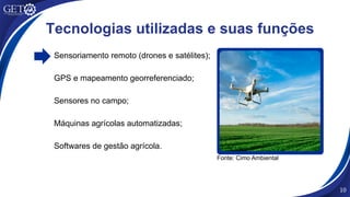 Sensoriamento remoto (drones e satélites);
GPS e mapeamento georreferenciado;
Sensores no campo;
Máquinas agrícolas automatizadas;
Softwares de gestão agrícola.
10
Fonte: Cimo Ambiental
Tecnologias utilizadas e suas funções
 