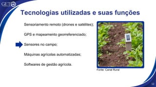 Sensoriamento remoto (drones e satélites);
GPS e mapeamento georreferenciado;
Sensores no campo;
Máquinas agrícolas automatizadas;
Softwares de gestão agrícola.
12
Tecnologias utilizadas e suas funções
Fonte: Canal Rural
 
