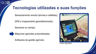 Sensoriamento remoto (drones e satélites);
GPS e mapeamento georreferenciado;
Sensores no campo;
Máquinas agrícolas automatizadas;
Softwares de gestão agrícola.
13
Tecnologias utilizadas e suas funções
Fonte: Agrointeli
 