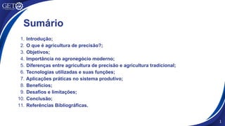 Sumário
1. Introdução;
2. O que é agricultura de precisão?;
3. Objetivos;
4. Importância no agronegócio moderno;
5. Diferenças entre agricultura de precisão e agricultura tradicional;
6. Tecnologias utilizadas e suas funções;
7. Aplicações práticas no sistema produtivo;
8. Benefícios;
9. Desafios e limitações;
10. Conclusão;
11. Referências Bibliográficas.
1
 