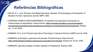 54
Referências Bibliográficas
BOLFE, É. L. et al. Precision and Digital Agriculture: Adoption of Technologies and Perception of
Brazilian Farmers. Agriculture Journal, MDPI, 2020.
CERRADO CONSULTORIA AGRONÔMICA. A importância da agricultura de precisão na
modernização do agronegócio. Disponível em: https://cerradoconsultagro.com.br/consultoria-
agronomica/a-importancia-da-agricultura-de-precisao-na-modernizacao-do-agronegocio/. Acesso
em: 17 out. 2025.
DANBAKI, M. A. et al. Precision Agriculture Technology: A Literature Review. AJARR Journal, 2020.
EMBRAPA. Automação e agricultura de precisão. Portal Embrapa. Disponível em:
https://www.embrapa.br/tema-automacao-e-agricultura-de-precisao. Acesso em: 22 out. 2025.
EMBRAPA. Agricultura Digital no Brasil: Desafios e Perspectivas. Brasília, 2020.
38
 