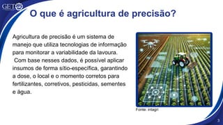 3
O que é agricultura de precisão?
Agricultura de precisão é um sistema de
manejo que utiliza tecnologias de informação
para monitorar a variabilidade da lavoura.
Com base nesses dados, é possível aplicar
insumos de forma sítio-específica, garantindo
a dose, o local e o momento corretos para
fertilizantes, corretivos, pesticidas, sementes
e água.
Fonte: intagri
 