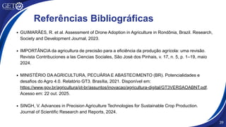 54
Referências Bibliográficas
GUIMARÃES, R. et al. Assessment of Drone Adoption in Agriculture in Rondônia, Brazil. Research,
Society and Development Journal, 2023.
IMPORTÂNCIA da agricultura de precisão para a eficiência da produção agrícola: uma revisão.
Revista Contribuciones a las Ciencias Sociales, São José dos Pinhais, v. 17, n. 5, p. 1–19, maio
2024.
MINISTÉRIO DA AGRICULTURA, PECUÁRIA E ABASTECIMENTO (BR). Potencialidades e
desafios do Agro 4.0. Relatório GT3. Brasília, 2021. Disponível em:
https://www.gov.br/agricultura/pt-br/assuntos/inovacao/agricultura-digital/GT3VERSAOABNT.pdf.
Acesso em: 22 out. 2025.
SINGH, V. Advances in Precision Agriculture Technologies for Sustainable Crop Production.
Journal of Scientific Research and Reports, 2024.
39
 