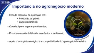 Importância no agronegócio moderno
Promove a sustentabilidade econômica e ambiental;
Grande potencial de aplicação em:
Produção de grãos;
Culturas perenes;
Contribui para segurança alimentar;
Apoia o avanço tecnológico e a competitividade do agronegócio brasileiro.
6
Fonte: agroadvence
 