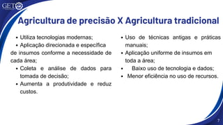 Agricultura de precisão X Agricultura tradicional
Utiliza tecnologias modernas;
Aplicação direcionada e específica
de insumos conforme a necessidade de
cada área;
Coleta e análise de dados para
tomada de decisão;
Aumenta a produtividade e reduz
custos.
Uso de técnicas antigas e práticas
manuais;
Aplicação uniforme de insumos em
toda a área;
Baixo uso de tecnologia e dados;
Menor eficiência no uso de recursos.
7
 