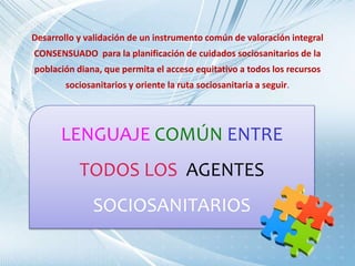 LENGUAJE COMÚN ENTRE
TODOS LOS AGENTES
SOCIOSANITARIOS
Desarrollo y validación de un instrumento común de valoración integral
CONSENSUADO para la planificación de cuidados sociosanitarios de la
población diana, que permita el acceso equitativo a todos los recursos
sociosanitarios y oriente la ruta sociosanitaria a seguir.
 