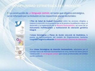 OPORTUNIDAD ESTRATÉGICA DEL PROYECTO
 La construcción de un lenguaje común, en tanto que objetivo estratégico,
se ve reforzado por su inclusión en los respectivos planes sectoriales:
 Plan de Salud de Euskadi (2013-2020) entre las acciones dirigidas a
mejorar la atención sociosanitaria que se le presta a la población mayor, el
desarrollo y la implantación de la Historia Sociosanitaria, así como de un
instrumento multidisciplinar y multisectorial de valoración geriátrica
integral.
 Líneas Estratégicas y Planes de Acción 2013-2016 de Osakidetza, la
puesta en funcionamiento del modelo de Organizaciones Sanitarias
Integradas exigirá la utilización de instrumentos comunes de valoración.
Las Líneas Estratégicas de Atención Sociosanitaria, adoptadas por el
Consejo Vasco de Atención Sociosanitaria en 2013, sientan las bases para la
construcción de un lenguaje común para los/as profesionales del ámbito
social y sanitario.
 
