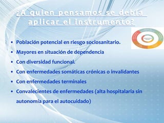 • Población potencial en riesgo sociosanitario.
• Mayores en situación de dependencia
• Con diversidad funcional.
• Con enfermedades somáticas crónicas o invalidantes
• Con enfermedades terminales
• Convalecientes de enfermedades (alta hospitalaria sin
autonomía para el autocuidado)
 