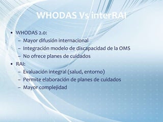 WHODAS Vs interRAI
• WHODAS 2.0:
– Mayor difusión internacional
– Integración modelo de discapacidad de la OMS
– No ofrece planes de cuidados
• RAI:
– Evaluación integral (salud, entorno)
– Permite elaboración de planes de cuidados
– Mayor complejidad
 