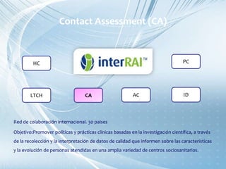 Red de colaboración internacional. 30 paises
Objetivo:Promover políticas y prácticas clínicas basadas en la investigación científica, a través
de la recolección y la interpretación de datos de calidad que informen sobre las características
y la evolución de personas atendidas en una amplia variedad de centros sociosanitarios.
HC
CALTCH AC ID
PC
Contact Assessment (CA)
 
