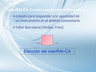 Creado para responder a la necesidad de
un instrumento en el ámbito comunitario
Taller Barcelona (Hirdes, Fries)
Elección del interRAI-CA
interRAI CA Contact assessment/Screening
 