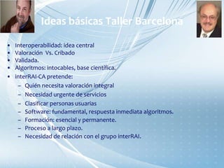 Ideas básicas Taller Barcelona
• Interoperabilidad: idea central
• Valoración Vs. Cribado
• Validada.
• Algoritmos: intocables, base científica.
• interRAI-CA pretende:
– Quién necesita valoración integral
– Necesidad urgente de servicios
– Clasificar personas usuarias
– Software: fundamental, respuesta inmediata algoritmos.
– Formación: esencial y permanente.
– Proceso a largo plazo.
– Necesidad de relación con el grupo interRAI.
 