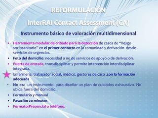 • Herramienta modular de cribado para la detección de casos de “riesgo
sociosanitario” en el primer contacto en la comunidad y derivación desde
servicios de urgencias.
• Foto del domicilio: necesidad o no de servicios de apoyo o de derivación.
• Puerta de entrada, transdisciplinar y permite intervención interdisciplinar
integrada.
• Enfermería, trabajador social, médico, gestores de caso ,con la formación
adecuada
• No es: un instrumento para diseñar un plan de cuidados exhaustivo. No
ubica fuera del domicilio.
• Formulario y manual
• Pasación 20 minutos
• Formato:Presencial o teléfono.
 
