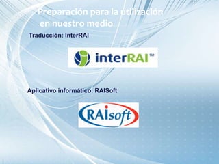 Traducción: InterRAI
Aplicativo informático: RAISoft
Preparación para la utilización
en nuestro medio
 