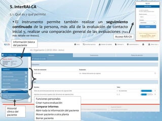 5. InterRAI-CA
 El instrumento permite también realizar un seguimiento
continuado de la persona, más allá de la evaluación de contacto
inicial y, realizar una comparación general de las evaluaciones (Para
más detalle ver Anexo).
5.1. Qué es y qué permite
Información básica
del paciente
Acceso RAI-CA
Funciones personales
Crear nueva evaluación
Comparar informes
Abrir toda la información del paciente
Mover paciente a otra planta
Borrar paciente
Historial
clínico del
paciente
 