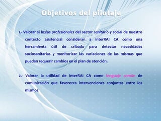 1.- Valorar si los/as profesionales del sector sanitario y social de nuestro
contexto asistencial consideran a interRAI CA como una
herramienta útil de cribado para detectar necesidades
sociosanitarias y monitorizar las variaciones de las mismas que
puedan requerir cambios en el plan de atención.
2.- Valorar la utilidad de interRAI CA como lenguaje común de
comunicación que favorezca intervenciones conjuntas entre los
mismos.
 