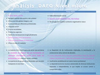 Puntos Fuertes Puntos Débiles
 Es fácil, rápida, sencilla
 Recoge la opinión del usuario y del cuidador
 Ofrece una foto global, integral y real
 Es compartido por diferentes profesionales
 Lenguaje común
 Prioriza necesidades
 Prioriza las urgencias
 Facilita las reevaluaciones longitudinalmente
 Elimina (puede) otras herramientas
 Sitúa a los profesionales al mismo nivel
 Ofrece un plan de cuidados
 Falta información social
 Supone una herramienta más, más trabajo
 No encaja con nuestro contexto organizativo vasco
 La madurez de la mayor parte del sector que proclama
la necesidad de disponer de una herramienta de
valoración sociosanitaria común entre todos los
profesionales de la atención social y sanitaria
 La experiencia de grupos de profesionales que ya están
trabajando en esta línea
 La dispersión de las instituciones implicadas, la atomización y la
existencia de varios centros de decisión,
 El poco desarrollo de los equipos sociosanitarios reales que puedan
trabajar conjuntamente y aplicar la herramienta en todo su potencial
 Insuficiente sensibilización en todo el sector profesional
 La dependencia de los recursos asistenciales de diversas instituciones
separadas e independientes, lo que impide un acceso común y
compartido a ellos
Oportunidades Amenazas
 