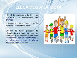 El 14 de septiembre del 2014 se
presentaron las conclusiones del
Fue aprobado por el Consejo Vasco de
Atención Sociosanitaria como:
Embrión del futuro proyecto de
Historia Sociosanitaria, en base su
capacidad para obtener información
sociosanitaria común y contrastada y
la elaboración conjunta de planes
individualizados adaptados.
LLEGAMOS A LA META
 