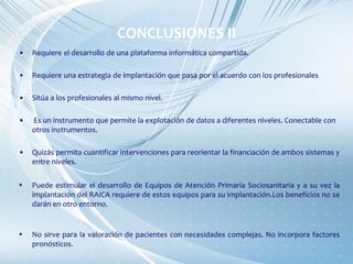 CONCLUSIONES II
• Requiere el desarrollo de una plataforma informática compartida.
• Requiere una estrategia de implantación que pasa por el acuerdo con los profesionales
• Sitúa a los profesionales al mismo nivel.
• Es un instrumento que permite la explotación de datos a diferentes niveles. Conectable con
otros instrumentos.
• Quizás permita cuantificar intervenciones para reorientar la financiación de ambos sistemas y
entre niveles.
 Puede estimular el desarrollo de Equipos de Atención Primaria Sociosanitaria y a su vez la
implantación del RAICA requiere de estos equipos para su implantación.Los beneficios no se
darán en otro entorno.
 No sirve para la valoración de pacientes con necesidades complejas. No incorpora factores
pronósticos.
 