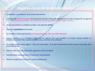 Algunas claves de la transformación
• La persona y su entorno en el centro del sistema.
• Concepto de atención integral de la persona. Nuevas formas de organización en red e integración de agentes
más allá del mundo sanitario y mas allá del mundo social.. Eficiencia en el gasto público
• Acceso simultáneo a cuidados sociales y de salud de calidad.
• Atención comunitaria transversal
• Un modelo y como instrumento, un mismo lenguaje. TICs con visión holística
• Nuevos valores en la sociedad: Poder vivir en casa lo mas sano posible y el mayor tiempo posible. EL
DOMICILIO COMO PRESTADOR DE SERVICIOS y CENTRO DE CUIDADOS
• El envejecimiento como logro y nicho de innovación en el aprovechamiento de los nuevos mercados de la
economía senior
• Nuevos roles de los profesionales, gestores y de la sociedad.
• Estratificación sociosanitaria y Prevención sociosanitaria
• Ámbito de aplicación territorial. Gestión poblacional
 
