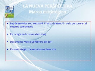 LA NUEVA PERSPECTIVA
Marco estratégico
• Ley de servicios sociales 2008. Prioriza la atención de la persona en el
entorno comunitario
• Estrategia de la cronicidad. 2009
• Documento Marco SS febrero del 2011
• Plan estratégico de servicios sociales 2011
 