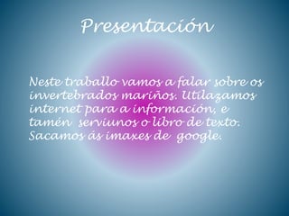 Presentación
Neste traballo vamos a falar sobre os
invertebrados mariños. Utilazamos
internet para a información, e
tamén serviunos o libro de texto.
Sacamos ás imaxes de google.
 