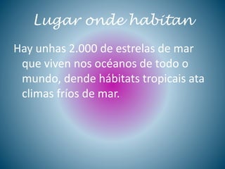 Lugar onde habitan
Hay unhas 2.000 de estrelas de mar
que viven nos océanos de todo o
mundo, dende hábitats tropicais ata
climas fríos de mar.
 