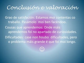 Conclusión e valoración
Grao de satísfación: Estamos moi contentas co
traballo. Pasámolo moi ben facéndoo.
Cousas que aprendemos: Onde máis
aprendemos foi no apartado de curiosidades.
Dificultades: case non houbo díficultades, pero
o problema máis grande é que foi moi longo.

 