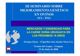 III SEMINARIO SOBRE
MEJORAMIENTO GENÉTICO
        EN OVINOS
              SUL - INIA



    MERCADOS Y EXIGENCIAS PARA
    LA CARNE OVINA URUGUAYA EN
        LOS PRÓXIMOS 10 AÑOS

 Enrique Elena – Frigorífico San Jacinto Nirea S.A.
           Termas del Arapey - Uruguay
               23 de Junio de 2008
 