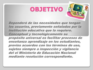 OBJETIVO
Dependerá de las necesidades que tengan
los usuarios, previamente señaladas por la
institución educativa que la requiere.
Conceptual y tecnológicamente su
propósito universal es facilitar procesos de
enseñanza aprendizaje en los estudiantes,
previos acuerdos con los términos de uso,
sujetos siempre a inspección y vigilancia
del el Ministerio de Educación Nacional
mediante resolución correspondiente.
 
