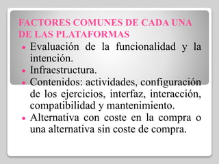 FACTORES COMUNES DE CADA UNA
DE LAS PLATAFORMAS
 Evaluación de la funcionalidad y la
intención.
 Infraestructura.
 Contenidos: actividades, configuración
de los ejercicios, interfaz, interacción,
compatibilidad y mantenimiento.
 Alternativa con coste en la compra o
una alternativa sin coste de compra.
 