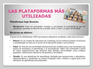 LAS PLATAFORMAS MÁS
UTILIZADAS
Plataformas bajo licencia:
 Blackboard: Entre sus principales ventajas se encuentran la posibilidad de que los
estudiantes aprendan en función de su propio estilo y ritmo y su gran flexibilidad.
Recursos en abierto:
Algunas de las plataformas LMS son recursos educativos en abierto, entre éstas destacan:
 Dokeos: Es un creador de soluciones de e-learning con un software pionero en técnicas
y metodologías en línea en el sector de la educación media y universitaria.
 Sakai: Se trata de una comunidad internacional que colabora para crear tecnología que
mejora la enseñanza, el aprendizaje y la investigación. Sakai está constituido a partir
de varias organizaciones que incluyen tanto grandes universidades como colegios
pequeños, instituciones educativas de primaria y secundaria.
 Moodle: Es una plataforma de aprendizaje diseñada para proporcionar a educadores,
administradores y estudiantes un sistema integrado único, robusto y seguro para crear
ambientes de aprendizaje personalizados.
 