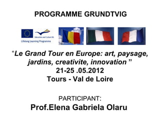 PROGRAMME GRUNDTVIG




“Le Grand Tour en Europe: art, paysage,
     jardins, creativite, innovation ”
              21-25 .05.2012
           Tours - Val de Loire

             PARTICIPANT:
     Prof.Elena Gabriela Olaru
 